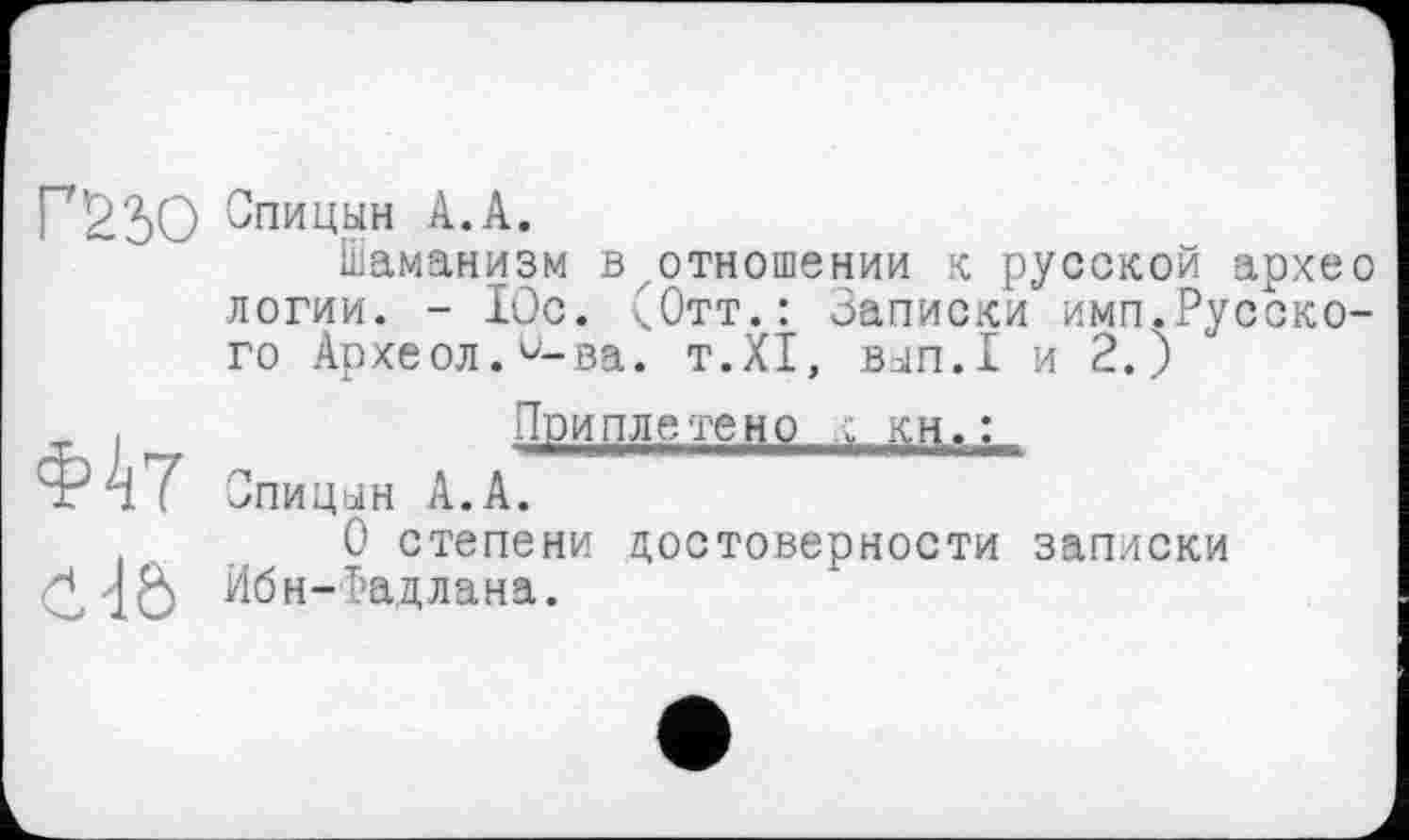 ﻿Г7'9 30 Спицын А.А.
Шаманизм в отношении к русской архео логии. - Юс. (Отт.: Записки имп.Русского Археол.^-ва. T.XI, вып.1 и 2.)
■г I _	Приплетено .Г КН.:
Фят Спицын А.А.
О степени достоверности записки
CdÔ Ибн-Радлана.